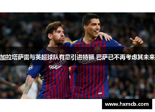 加拉塔萨雷与英超球队有意引进特狮 巴萨已不再考虑其未来 加拉塔萨雷与英超球队有意引进特狮 巴萨已不再考虑其未来