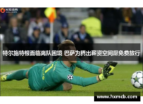特尔施特根面临离队困境 巴萨为腾出薪资空间愿免费放行 特尔施特根面临离队困境 巴萨为腾出薪资空间愿免费放行
